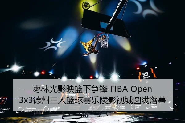 枣林光影映篮下争锋 FIBA Open3x3德州三人篮球赛乐陵影视城圆满落幕
