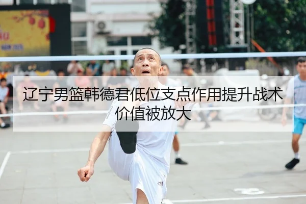 辽宁男篮韩德君低位支点作用提升战术价值被放大